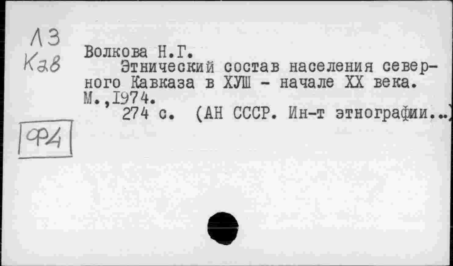 ﻿Ka.S
Волкова H.Г.
Этнический состав населения север ного Кавказа в ХУИІ - начале XX века. М.,1974.
274 с. (АН СССР. Ин-т этнографии